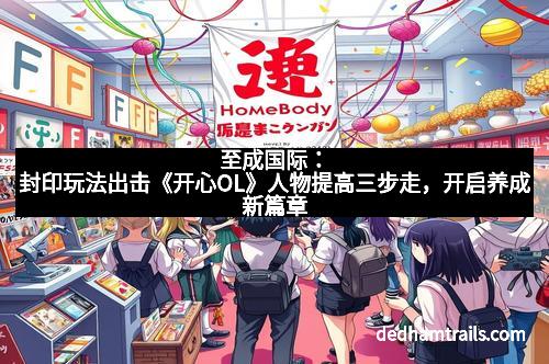 至成国际：封印玩法出击《开心OL》人物提高三步走，开启养成新篇章