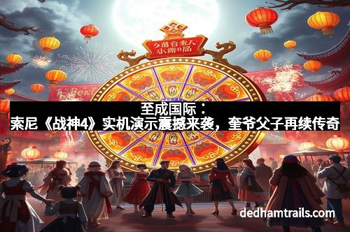 至成国际：索尼《战神4》实机演示震撼来袭，奎爷父子再续传奇